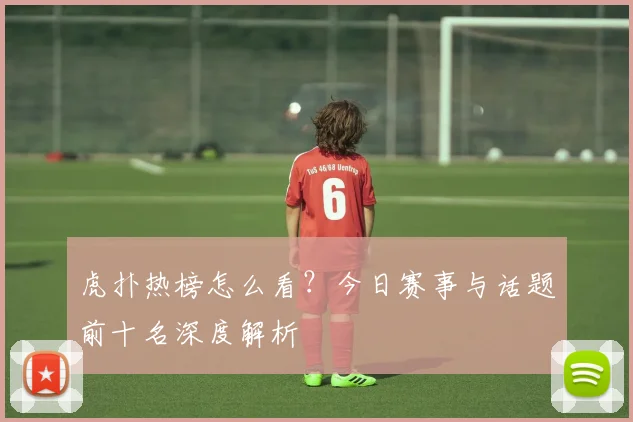 虎扑热榜怎么看？今日赛事与话题前十名深度解析