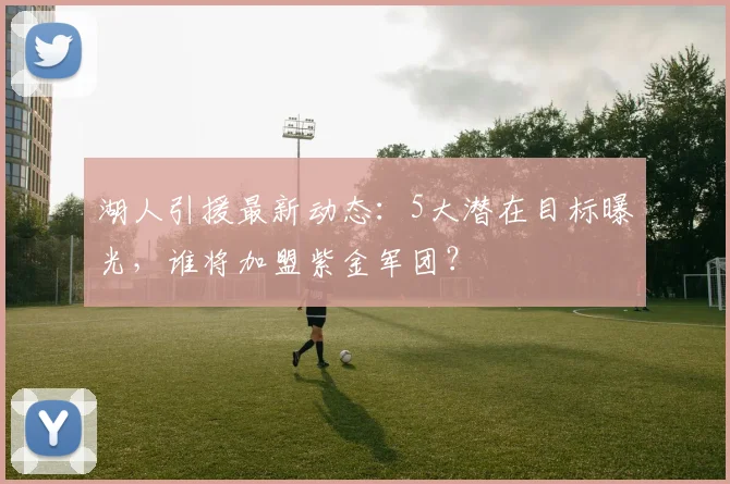 湖人引援最新动态：5大潜在目标曝光，谁将加盟紫金军团？