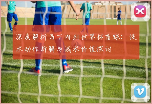 深度解析马丁内利世界杯首球：技术动作拆解与战术价值探讨