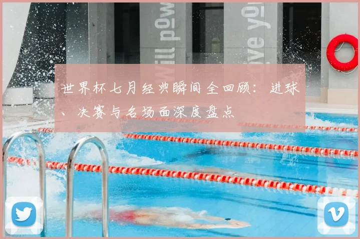 世界杯七月经典瞬间全回顾:进球、决赛与名场面深度盘点