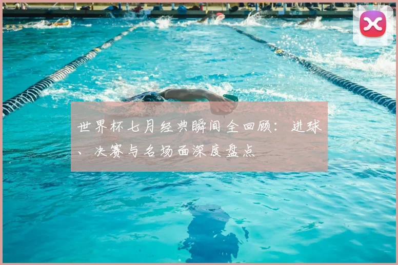 世界杯七月经典瞬间全回顾：进球、决赛与名场面深度盘点