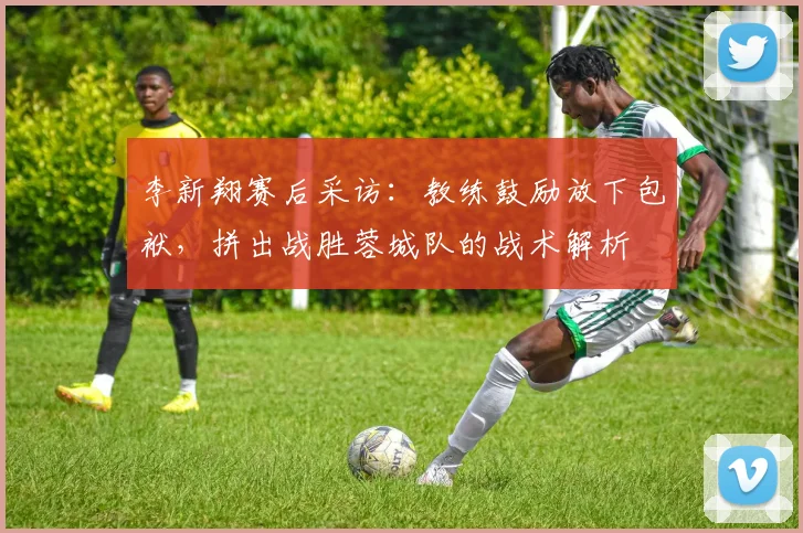 李新翔赛后采访:教练鼓励放下包袱,拼出战胜蓉城队的战术解析
