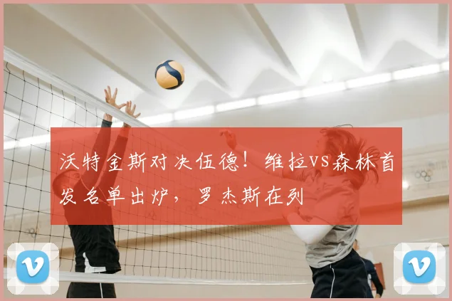 沃特金斯对决伍德!维拉vs森林首发名单出炉,罗杰斯在列