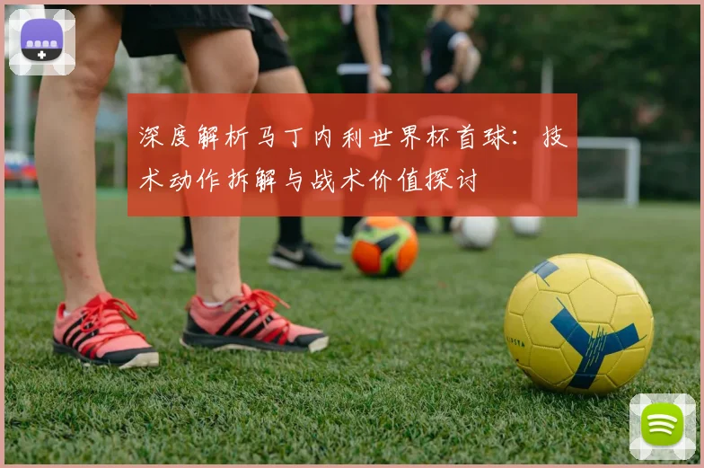 深度解析马丁内利世界杯首球:技术动作拆解与战术价值探讨