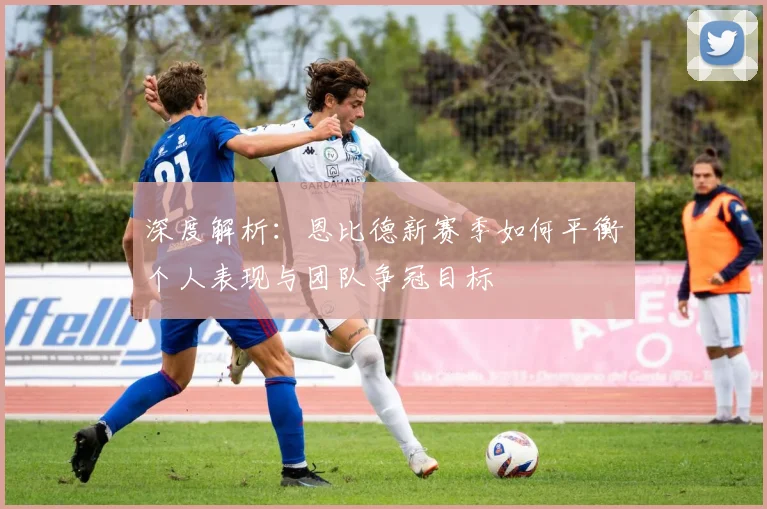深度解析：恩比德新赛季如何平衡个人表现与团队争冠目标